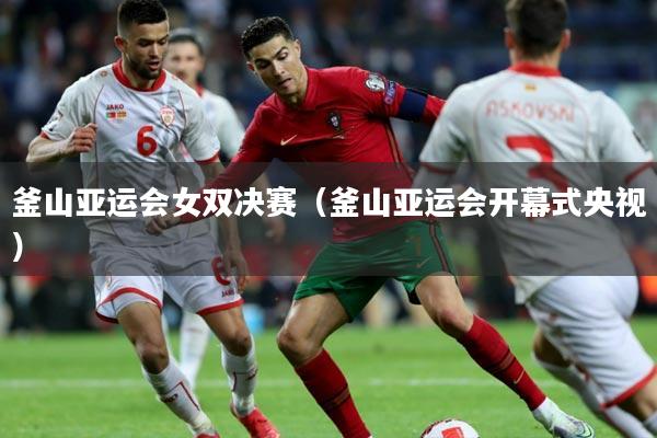 釜山亚运会女双决赛（釜山亚运会开幕式央视）