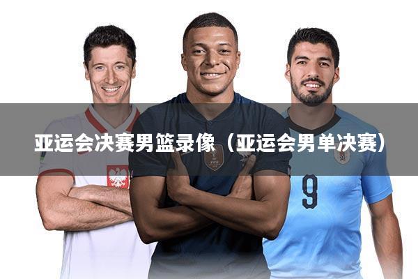 亚运会决赛男篮录像(亚运会男单决赛)