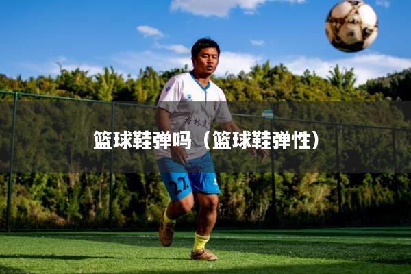 篮球鞋弹吗(篮球鞋弹性)