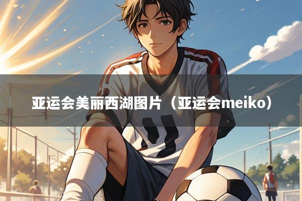 亚运会美丽西湖图片（亚运会meiko）