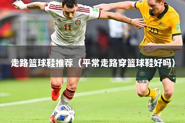 走路篮球鞋推荐（平常走路穿篮球鞋好吗）