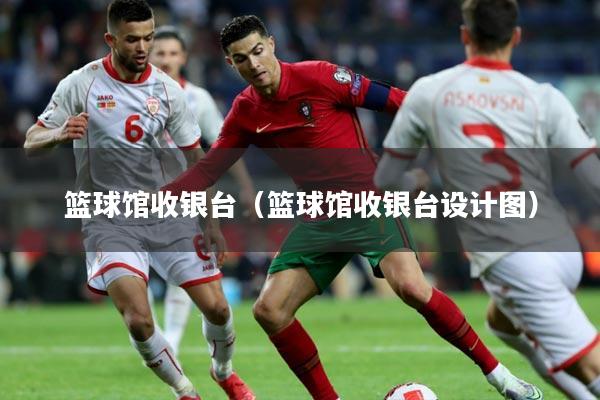 篮球馆收银台（篮球馆收银台设计图）