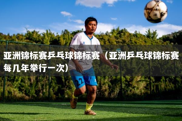 亚洲锦标赛乒乓球锦标赛（亚洲乒乓球锦标赛每几年举行一次）