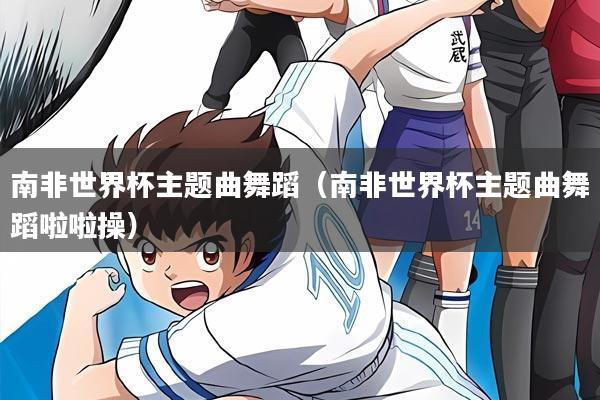 南非世界杯主题曲舞蹈（南非世界杯主题曲舞蹈啦啦操）