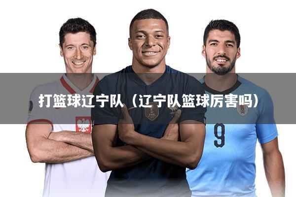 打篮球辽宁队（辽宁队篮球厉害吗）