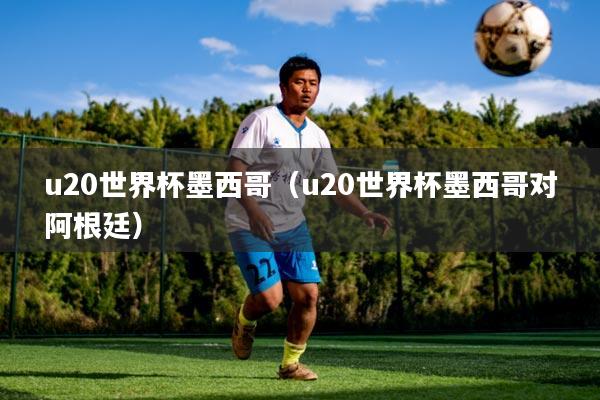 u20世界杯墨西哥（u20世界杯墨西哥对阿根廷）