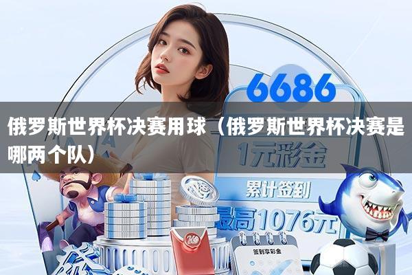 俄罗斯世界杯决赛用球(俄罗斯世界杯决赛是哪两个队)
